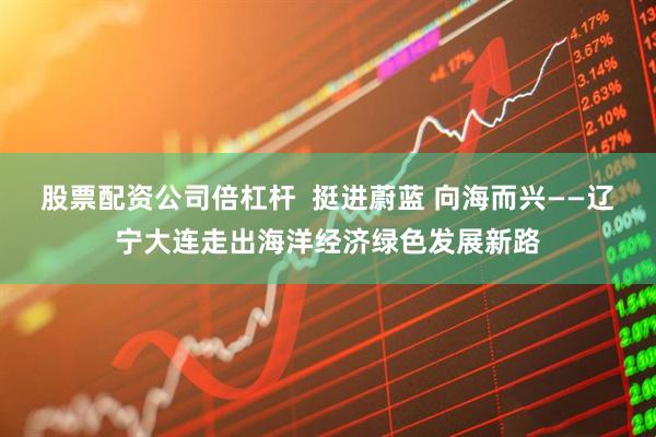 股票配资公司倍杠杆  挺进蔚蓝 向海而兴——辽宁大连走出海洋经济绿色发展新路