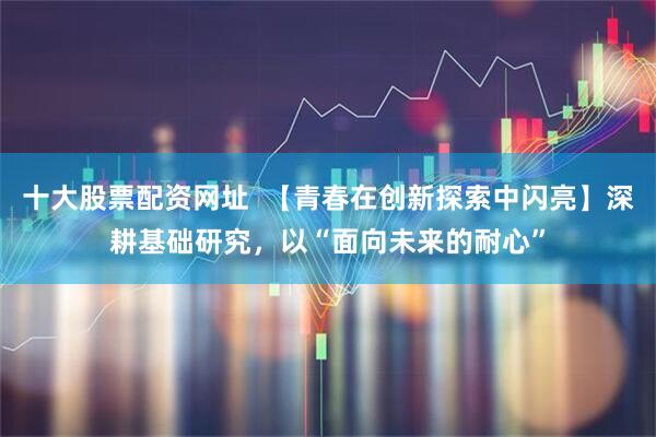十大股票配资网址  【青春在创新探索中闪亮】深耕基础研究，以“面向未来的耐心”