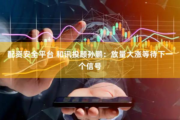 配资安全平台 和讯投顾孙鹏：放量大涨等待下一个信号