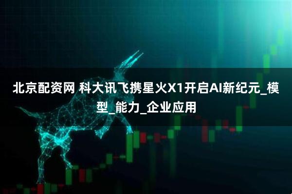 北京配资网 科大讯飞携星火X1开启AI新纪元_模型_能力_企业应用