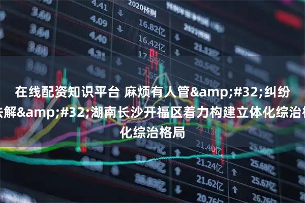 在线配资知识平台 麻烦有人管 纠纷有法解 湖南长沙开福区着力构建立体化综治格局