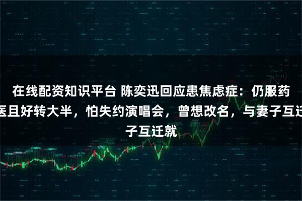 在线配资知识平台 陈奕迅回应患焦虑症：仍服药就医且好转大半，怕失约演唱会，曾想改名，与妻子互迁就