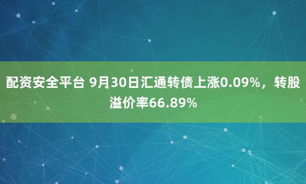 配资安全平台 9月30日汇通转债上涨0.09%，转股溢价率66.89%