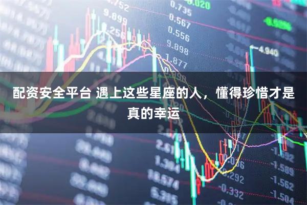 配资安全平台 遇上这些星座的人，懂得珍惜才是真的幸运