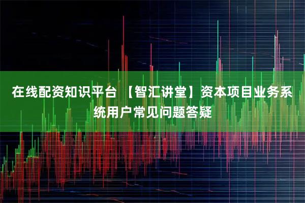 在线配资知识平台 【智汇讲堂】资本项目业务系统用户常见问题答疑