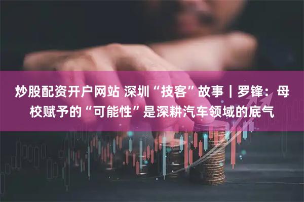炒股配资开户网站 深圳“技客”故事｜罗锋：母校赋予的“可能性”是深耕汽车领域的底气