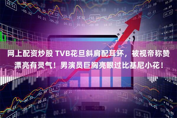 网上配资炒股 TVB花旦斜肩配耳环，被视帝称赞漂亮有灵气！男演员巨胸亮眼过比基尼小花！