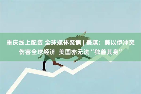 重庆线上配资 全球媒体聚焦 | 美媒：美以伊冲突伤害全球经济  美国亦无法“独善其身”