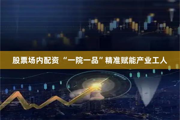 股票场内配资 “一院一品”精准赋能产业工人