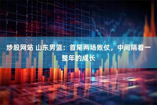 炒股网站 山东男篮：首尾两场败仗，中间隔着一整年的成长