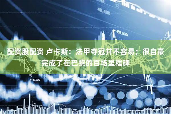 配资股配资 卢卡斯：法甲夺冠并不容易；很自豪完成了在巴黎的百场里程碑