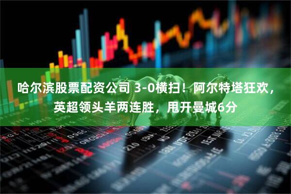 哈尔滨股票配资公司 3-0横扫！阿尔特塔狂欢，英超领头羊两连胜，甩开曼城6分