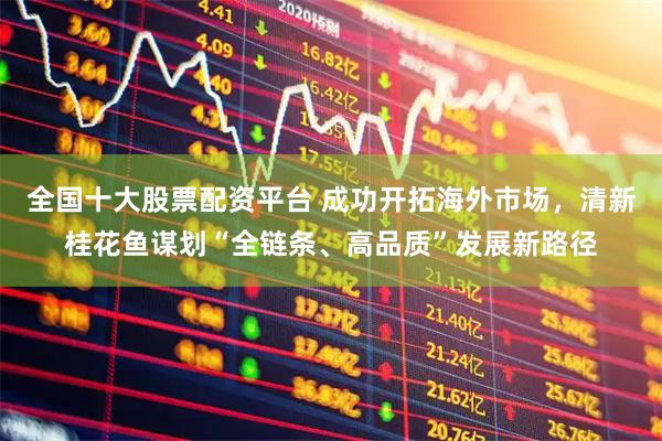 全国十大股票配资平台 成功开拓海外市场,清新桂花鱼谋划“全链条、高品质”发展新路径