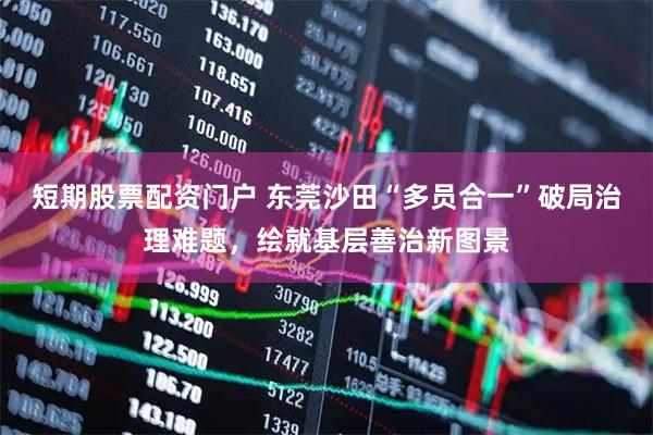 短期股票配资门户 东莞沙田“多员合一”破局治理难题，绘就基层善治新图景