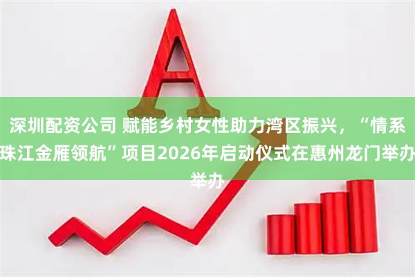 深圳配资公司 赋能乡村女性助力湾区振兴，“情系珠江金雁领航”项目2026年启动仪式在惠州龙门举办