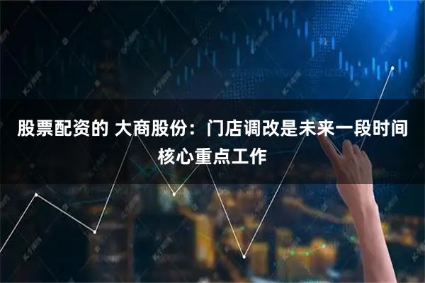 股票配资的 大商股份：门店调改是未来一段时间核心重点工作