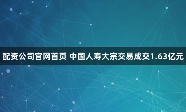 配资公司官网首页 中国人寿大宗交易成交1.63亿元