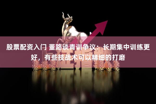 股票配资入门 董路谈青训争议：长期集中训练更好，有些技战术可以精细的打磨